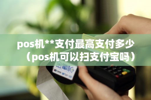 pos機**支付最高支付多少(pos機可以掃支付寶嗎) pos機**支付最高支付多少(pos機可以掃支付寶嗎)